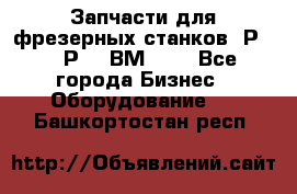 Запчасти для фрезерных станков 6Р82, 6Р12, ВМ127. - Все города Бизнес » Оборудование   . Башкортостан респ.